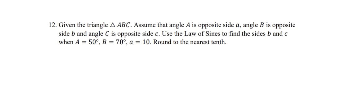 12. Given the triangle A ABC. Assume that angle A is opposite side a, angle B is opposite
side b and angle C is opposite side c. Use the Law of Sines to find the sides b and c
when A = 50°, B = 70°, a = 10. Round to the nearest tenth.
