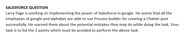 SALESFORCE QUESTION
Larry Page is working on implementing the power of Salesforce in google. He wants that all the
employees of google and alphabet are able to use Process builder for creating a Chatter post
successfully. He warned them about the potential mistakes they may do while doing the task. Your
task is to list the 2 points which must be avoided to perform the above task.
