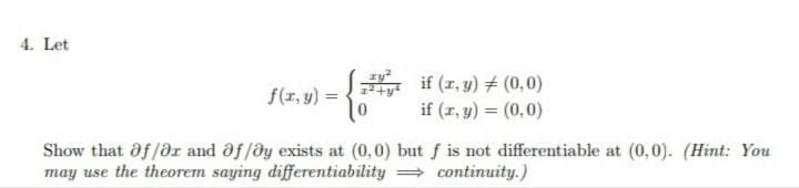 4. Let
if (z, y) + (0,0)
if (z, y) = (0,0)
f(r, y) =
Show that af/dr and of /@y exists at (0,0) but f is not differentiable at (0,0). (Hint: You
may use the theorem saying differentiability = continuity.)
