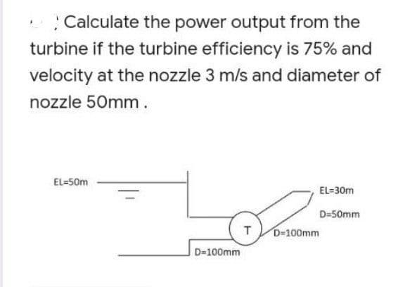 Calculate the power output from the
turbine if the turbine efficiency is 75% and
velocity at the nozzle 3 m/s and diameter of
nozzle 50mm.
EL=50m
EL=30m
D=50mm
T
D=100mm
D=100mm
