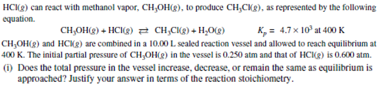 HC(g) can react with methanol vapor, CH;OH(8), to produce CH;CI(g), as represented by the following
equation.
CH;OH(g) + HCI(g) 2 CH;CI(g) + H2O(g)
K, = 4.7 x 10° at 400 K
CH,OH(g) and HCI(g) are combined in a 10.00 L sealed reaction vessel and allowed to reach equilibrium at
400 K. The initial partial pressure of CH,OH(8) in the vessel is 0.250 atm and that of HCI(g) is 0.600 atm.
(i) Does the total pressure in the vessel increase, decrease, or remain the same as equilibrium is
approached? Justify your answer in terms of the reaction stoichiometry.
