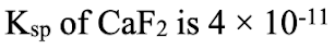 Ksp of CaF2 is 4 × 10-11
