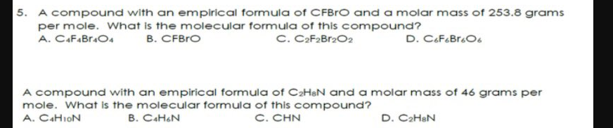 5. A compound with an empirical formula of CFBRO and a molar mass of 253.8 grams
per mole. What is the molecular formula of this compound?
B. CFBrO
C. CaF2Br2O2
A. CAFABR.O4
A compound with an empirical formula of CaHeN and a molar mass of 46 grams per
mole. What is the molecular formula of this compound?
A. CAHION
B. CAHON
C. CHN
D. CaHeN
