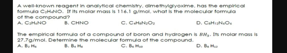 A well-known reagent in analytical chemistry, dimethylglyoxime, has the empirical
formula C2HANO. It its molar mass is 116.1 g/mol, what is the molecular formula
of the compound?
A. C2H&NO
B. CHNO
C. CaHeN2O2
D. CaH12NO6
The empirical formula of a compound of boron and hydrogen is BH3. Its molar mass is
27.7g/mol. Determine the molecular formula of the compound.
A. B2 He
В. В. На
С. В. Но
D. B. H12
