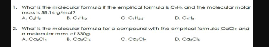 1. What is the molecular formula if the empirical formula is C2Hs and the molecular molar
mass is 58.14 g/mol?
A. C2H5
C. C.H25
D. CaHa
B. CAHI0
2. What is the molecular formula for a compound with the empirical formula: CaCl2 and
a molecular mass of 330g.
A. Ca2Cl4
B. CasClo
C. CasCl,
D. CasCls
