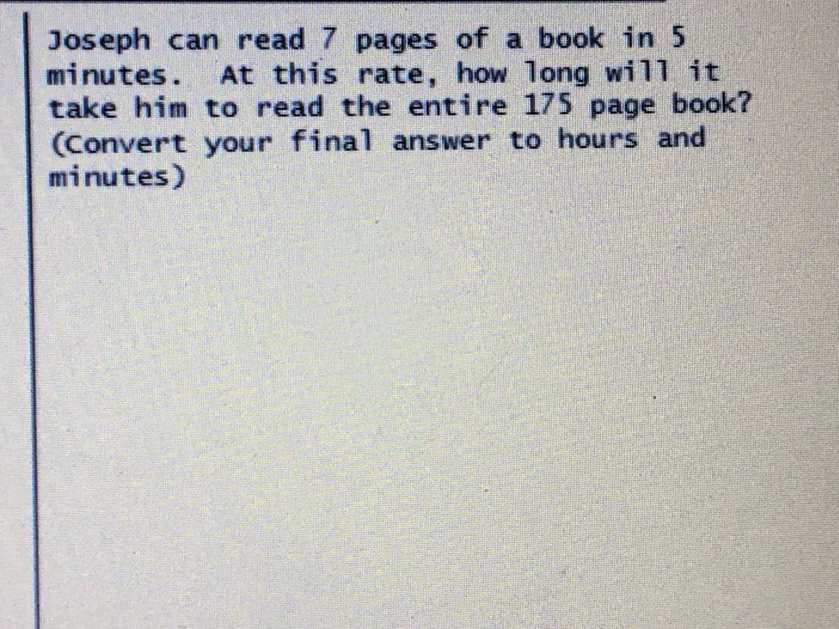Joseph can read 7 pages of a book in 5
minutes.
take him to read the entire 175 page book?
(Convert your final answer to hours and
minutes)
At this rate, how long will it
