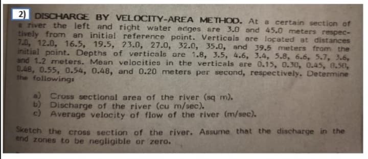 2) DISCHARGE BY VELOCITY-AREA METHOD. At a certain section of
e river the left and right water edges are 3.0 and 45.0 meters respec-
tively from an initial reference point. Verticals are located at distances
7.0, 12.0, 16.5, 19.5, 23.0, 27.0, 32.0, 35.0, and 39.5 meters from the
initial point. Depths of verticals are 1.8, 3.5, 4.6, 3.4, 5.8, 6.6, 5.7, 3.6,
and 1.2 meters. Mean velocities in the verticals are 0.15, 0.30, 0.45, 0,50,
0.48, 0.55, 0.54, 0.48, and 0.20 me ters per second, respectively. Determine
the following:
a) Cross sectional area of the river (sq m).
b) Discharge of the river (cu m/sec).
c) Average velocity of flow of the river (m/sec).
Sketch the cross section of the river. Assume that the discharge in the
end zones to be negligible or zero.
