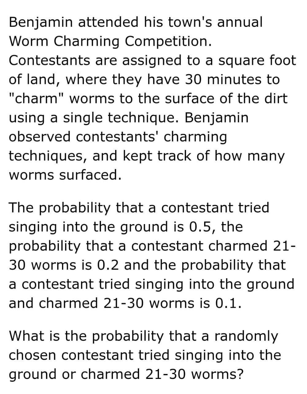 Benjamin attended his town's annual
Worm Charming Competition.
Contestants are assigned to a square foot
of land, where they have 30 minutes to
"charm" worms to the surface of the dirt
using a single technique. Benjamin
observed contestants' charming
techniques, and kept track of how many
worms surfaced.
The probability that a contestant tried
singing into the ground is 0.5, the
probability that a contestant charmed 21-
30 worms is 0.2 and the probability that
a contestant tried singing into the ground
and charmed 21-30 worms is 0.1.
What is the probability that a randomly
chosen contestant tried singing into the
ground or charmed 21-30 worms?
