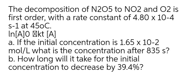 The decomposition of N205 to NO2 and O2 is
first order, with a rate constant of 4.80 x 10-4
s-1 at 450C.
In[A]O 'kt [A]
a. If the initial concentration is 1.65 x 10-2
mol/L what is the concentration after 835 s?
b. How long will it take for the initial
concentration to decrease by 39.4%?
