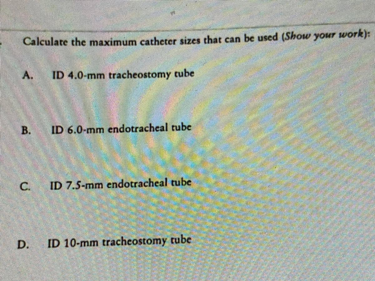 Calculate the maximum catheter sizes that can be used (Show your work):
A. ID 4.0-mm tracheostomy tube
B.
C.
D.
ID 6.0-mm endotracheal tube
ID 7.5-mm endotracheal tube
ID 10-mm tracheostomy tube