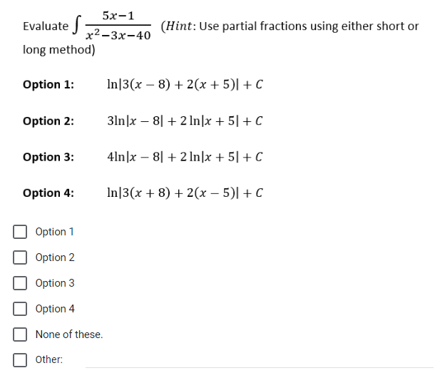 Evaluate S
long method)
Option 1:
Option 2:
Option 3:
5x-1
x²-3x-40
Option 4:
Option 1
Option 2
Option 3
Option 4
None of these.
Other:
(Hint: Use partial fractions using either short or
In 3(x − 8) + 2(x + 5)| + C
31n|x8| + 2 In|x + 5] + C
4ln|x - 8] + 2ln|x + 5] + C
In 3(x + 8) + 2(x - 5)| + C