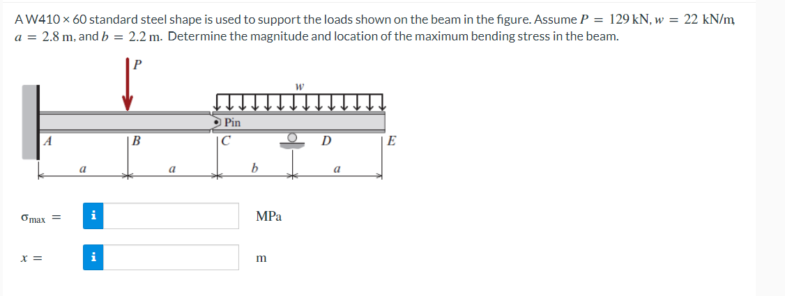 AW410 x 60 standard steel shape is used to support the loads shown on the beam in the figure. Assume P = 129 kN, w = 22 kN/m
a = 2.8 m, and b = 2.2 m. Determine the magnitude and location of the maximum bending stress in the beam.
A
omax =
x =
a
i
i
P
B
a
Pin
C
b
MPa
m
W
O
D
a
E