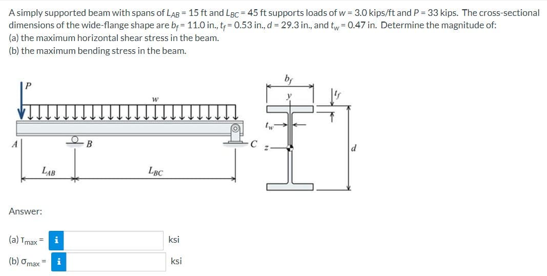 A simply supported beam with spans of LAB = 15 ft and LBC = 45 ft supports loads of w = 3.0 kips/ft and P = 33 kips. The cross-sectional
dimensions of the wide-flange shape are b= 11.0 in., tf = 0.53 in., d = 29.3 in., and tw = 0.47 in. Determine the magnitude of:
(a) the maximum horizontal shear stress in the beam.
(b) the maximum bending stress in the beam.
A
LAB
Answer:
(a) Tmax=
(b) omax = i
B
W
LBC
ksi
ksi
bf