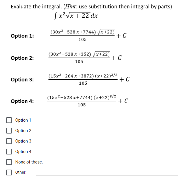 Evaluate the integral. (Hint: use substitution then integral by parts)
fx²√x + 22 dx
Option 1:
Option 2:
Option 3:
Option 4:
Option 1
Option 2
Option 3
Option 4
None of these.
Other:
(30x2-528 x+7744) √√x+22)
105
(30x2-528 x+352) √x+22)
105
+ C
+ C
(15x2-264 x+3872) (x+22)3/2
105
(15x²-528 x+7744) (x+22)3/2
105
+ C
+ C