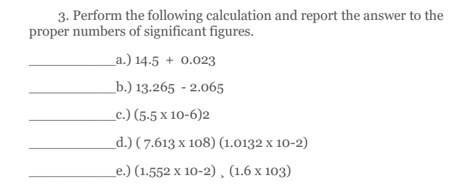 3. Perform the following calculation and report the answer to the
proper numbers of significant figures.
_a.) 14.5 + 0.023
_b.) 13.265 - 2.065
_c.) (5.5 x 10-6)2
_d.) (7.613 х 108) (1.0132 х 10-2)
e.) (1.552 х 10-2), (1.6 х 103)
