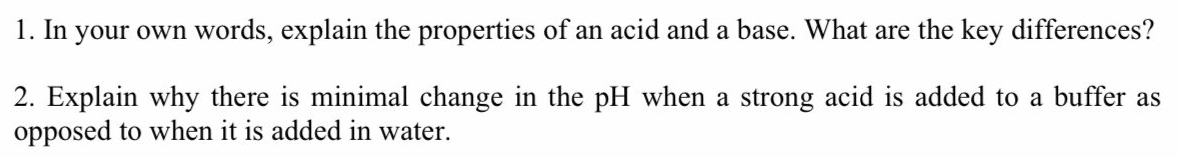 1. In your own words, explain the properties of an acid and a base. What are the key differences?
2. Explain why there is minimal change in the pH when a strong acid is added to a buffer as
opposed to when it is added in water.
