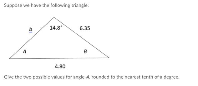Suppose we have the following triangle:
b
14.8°
6.35
www
A
4.80
Give the two possible values for angle A, rounded to the nearest tenth of a degree.

