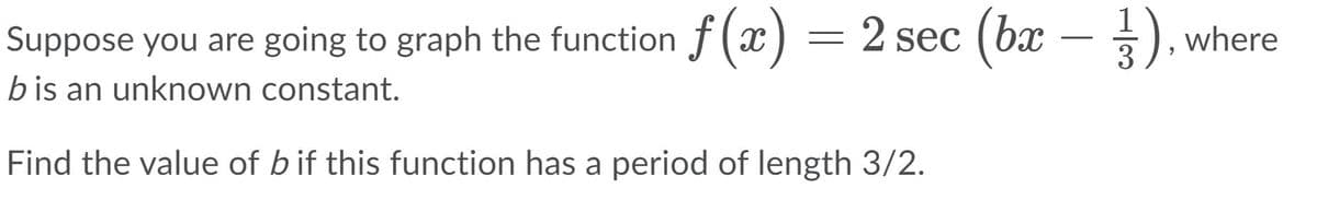 Suppose you are going to graph the function f(x) = 2 sec (bx – ), where
-
b is an unknown constant.
Find the value of bif this function has a period of length 3/2.
