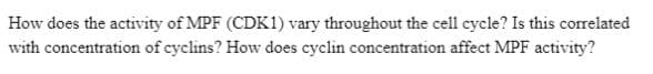 How does the activity of MPF (CDK1) vary throughout the cell cycle? Is this correlated
with concentration of cyclins? How does cyclin concentration affect MPF activity?
