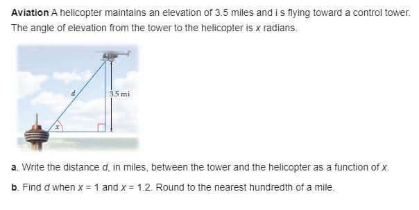 Aviation A helicopter maintains an elevation of 3.5 miles and is flying toward a control tower.
The angle of elevation from the tower to the helicopter is x radians.
3.5 mi
a. Write the distance d, in miles, between the tower and the helicopter as a function of x.
b. Find d when x = 1 and x = 1.2. Round to the nearest hundredth of a mile.
