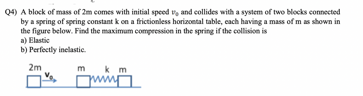 Q4) A block of mass of 2m comes with initial speed vo and collides with a system of two blocks connected
by a spring of spring constant k on a frictionless horizontal table, each having a mass of m as shown in
the figure below. Find the maximum compression in the spring if the collision is
a) Elastic
b) Perfectly inelastic.
2m
Vo
m
M
km
ww