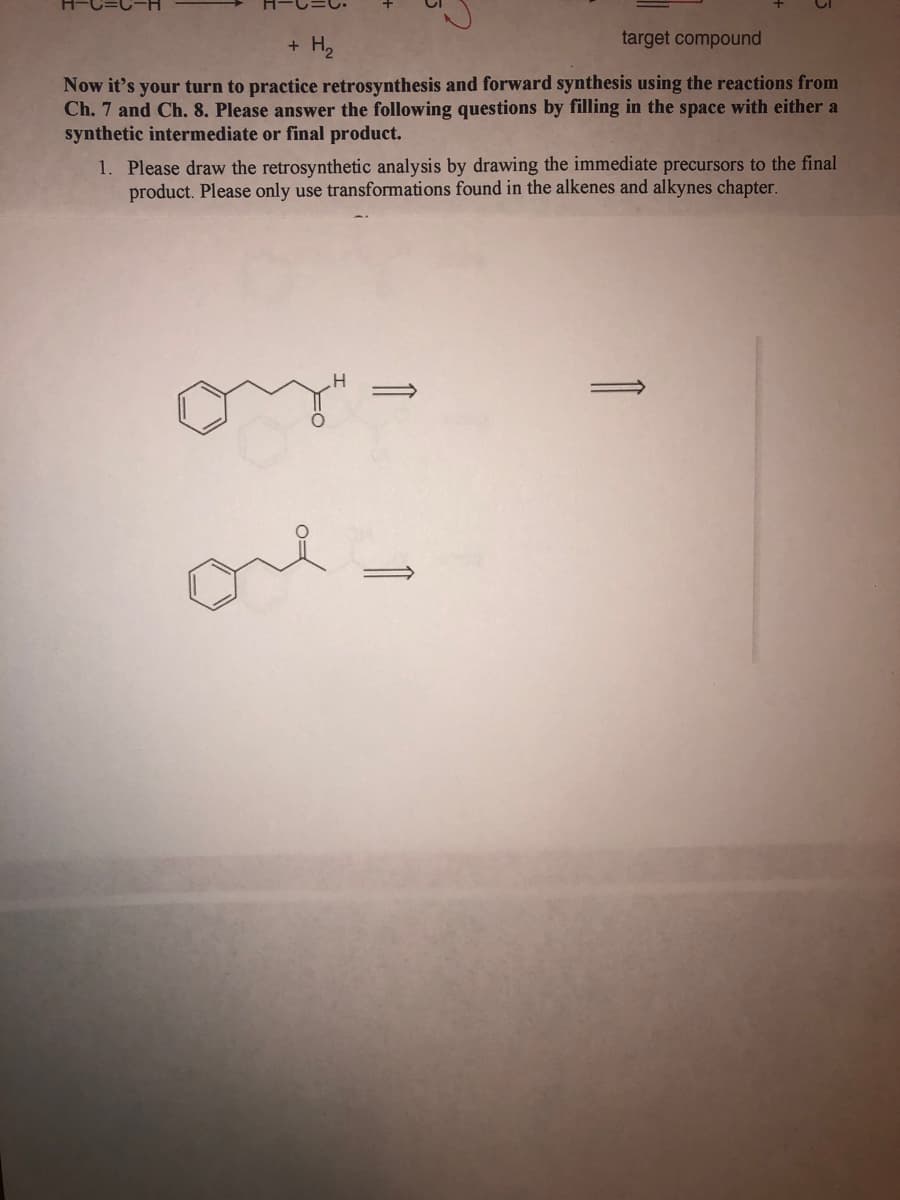 + H,
target compound
Now it's your turn to practice retrosynthesis and forward synthesis using the reactions from
Ch. 7 and Ch. 8. Please answer the following questions by filling in the space with either a
synthetic intermediate or final product.
1. Please draw the retrosynthetic analysis by drawing the immediate precursors to the final
product. Please only use transformations found in the alkenes and alkynes chapter.
