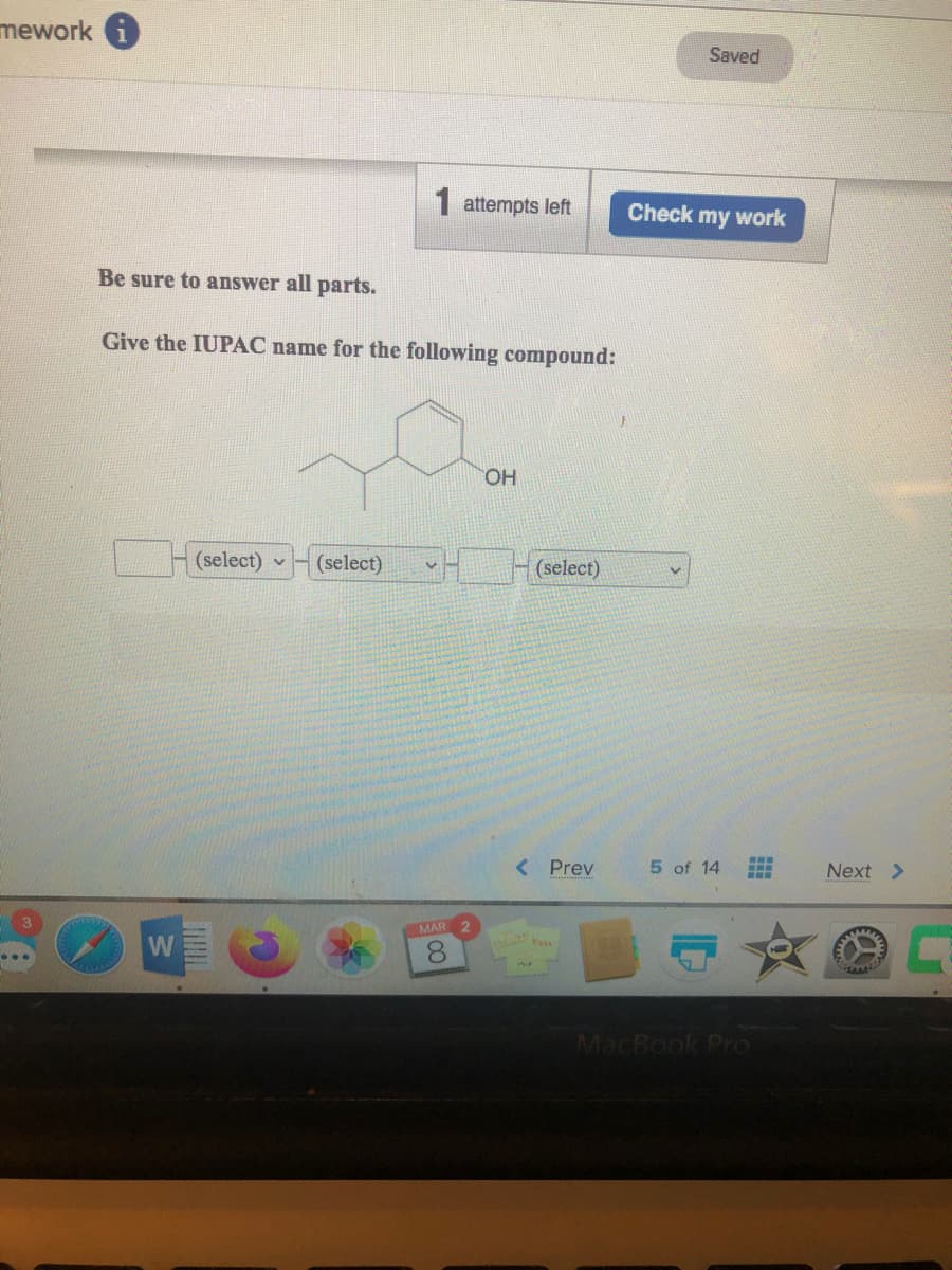 mework i
Saved
1 attempts left
Check my work
Be sure to answer all parts.
Give the IUPAC name for the following compound:
HO.
(select) v
(select)
(select)
< Prev
5 of 14
Next >
MAR 2
MacBook Pro
