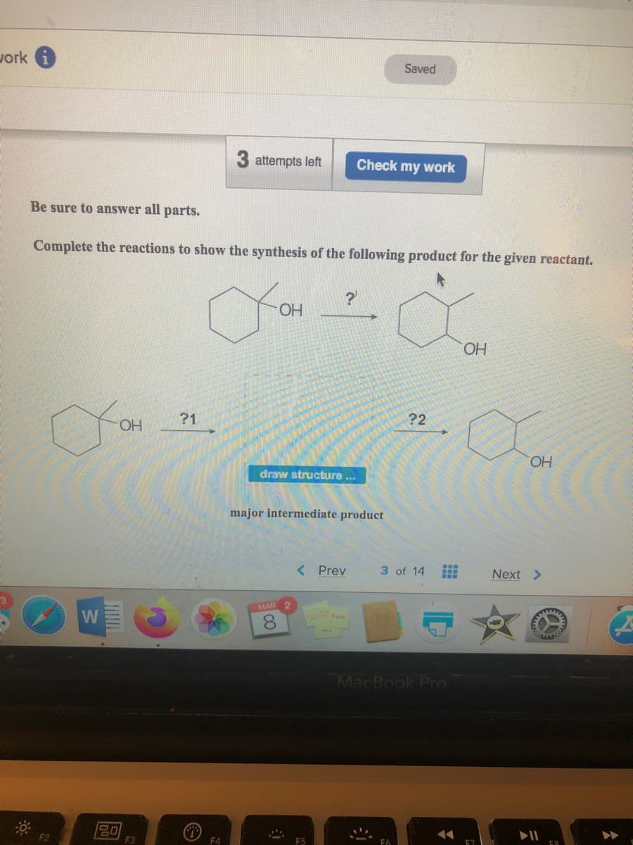 vork
Saved
attempts left
Check my work
Be sure to answer all parts.
Complete the reactions to show the synthesis of the following product for the given reactant.
HO.
OH
?1
?2
OH
draw structure ..
major intermediate product
< Prev
3 of 14
Next >
MAR 2
W
8.
MacBook Pro
F2
F4
F5
