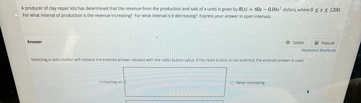 A producer of clay repair kits has determined that the revenue from the production and sale of x units is given by R(x) = 60x – 0.04x dollars, where 0 <x< 1200.
For what interval of production is the revenue increasing? For what interval is it decreasing? Express your answer in open intervals.
Answer
田 Tables
E Keypad
Keyboard Shortcuts
Selecting a radio button will replace the entered answer value(s) with the radio button value. If the radio button is not selected, the entered answer is used.
Increasing on:
O Never Increasing
