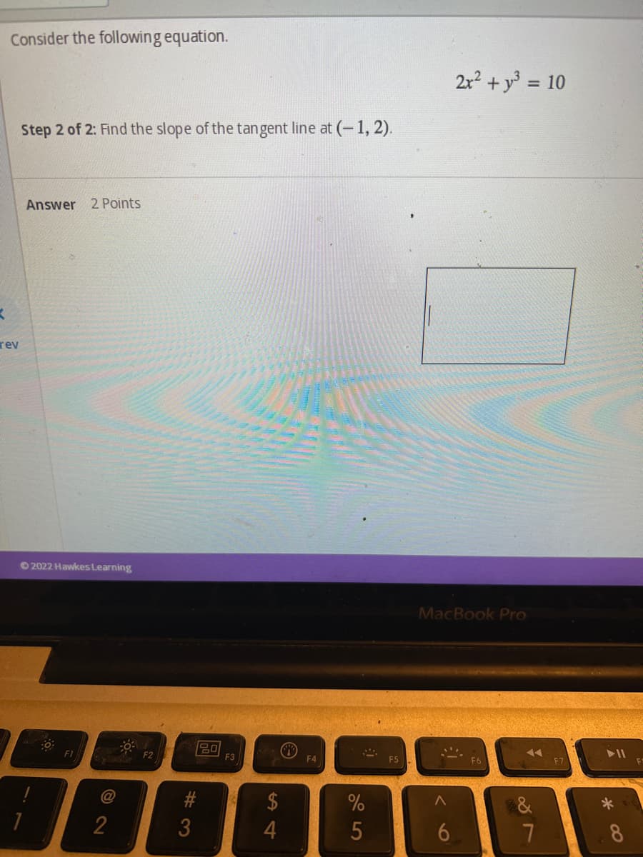 Consider the following equation.
Step 2 of 2: Find the slope of the tangent line at (-1,2).
Answer 2 Points
K
rev
Ⓒ2022 Hawkes Learning
0
FI
2
#3
80
F3
S4
$
F4
%
5
F5
MacBook Pro
^
2x² + y² = 10
6
◄◄◄
887
7
► 11
*
8