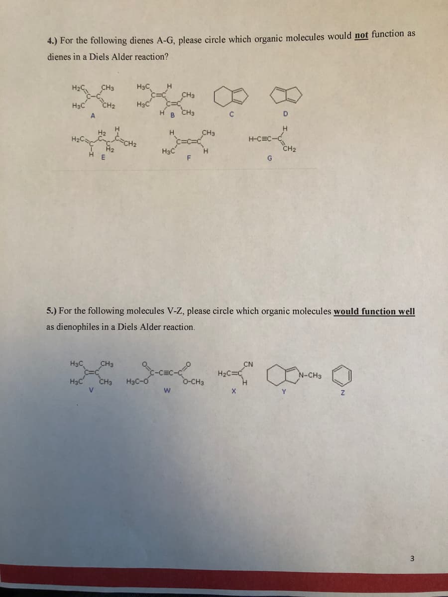 4.) For the following dienes A-G, please circle which organic molecules would not function as
dienes in a Diels Alder reaction?
H3C
CH3
CH2
H3C
H B CH3
H3C
CH3
H2C
CH2
H-CEC
CH2
H3C
F
G
5.) For the following molecules V-Z, please circle which organic molecules would function well
as dienophiles in a Diels Alder reaction.
H3C
CH3
CN
N-CH3
H3C
CH3
H3C-0
O-CH3
V.
3
