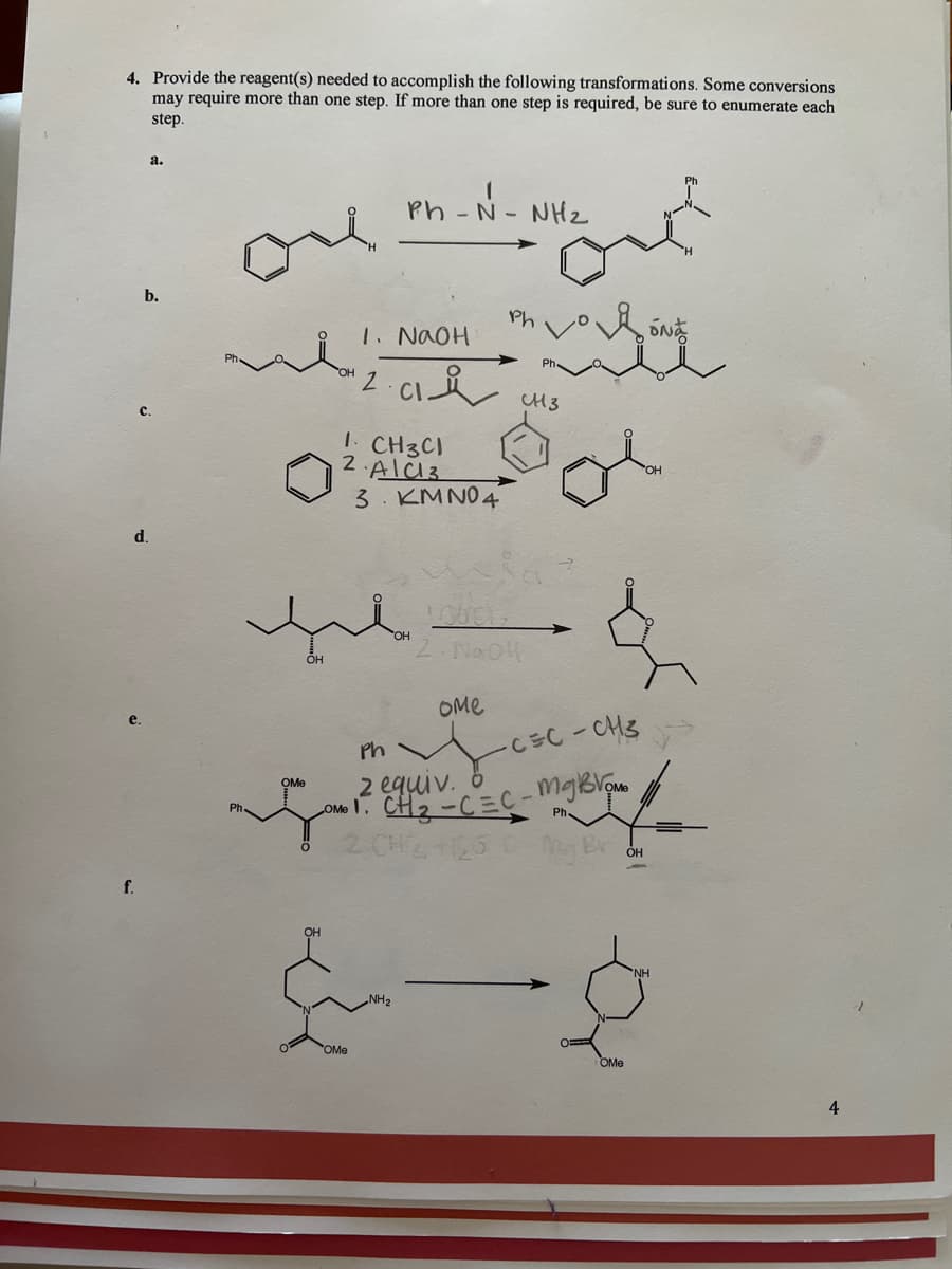 4. Provide the reagent(s) needed to accomplish the following transformations. Some conversions
may require more than one step. If more than one step is required, be sure to enumerate each
step.
a.
Ph - N- NHz
b.
Ph
1. NAOH
CH3
с.
CH3C1
2 AlC13
3. KM NO4
d.
OH
OMe
Ph
CEC-CH3
2 equiv. 8
ONT. CH2 -C=C-mgBlom
OMe
Ph
Ph.
OH
f.
OMe
OMe
