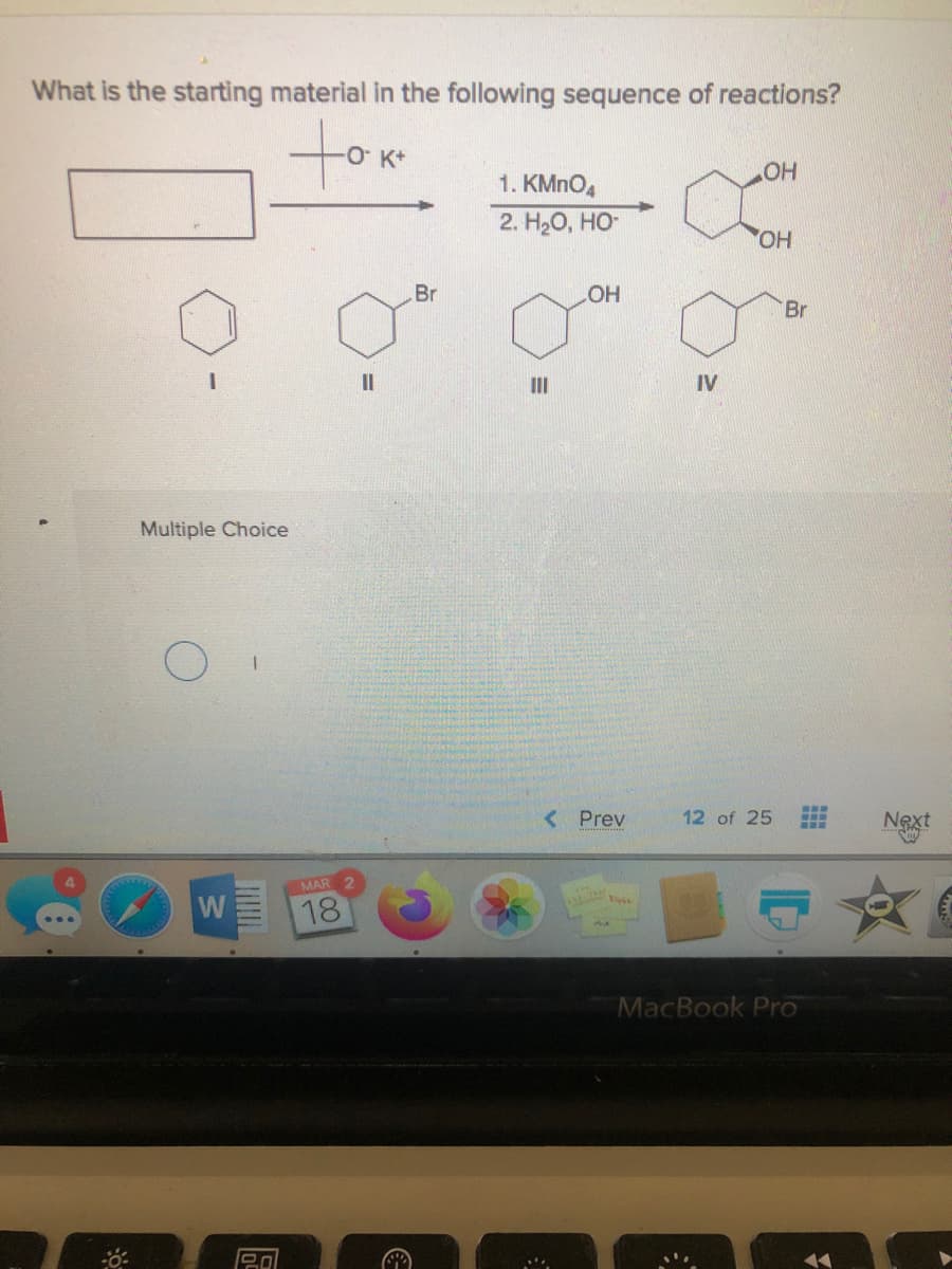 What is the starting material in the following sequence of reactions?
towm
1. KMNO4
HO
2. НаО, НО-
Br
HO
Br
II
II
IV
Multiple Choice
<Prev
12 of 25
Next
MAR
W
18
MacBook Pro

