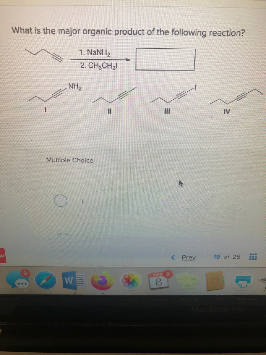 What is the major organic product of the following reaction?
1. NaNH2
2. CH;CH,I
NH2
%3D
II
IV
Multiple Choice
< Prev
19 of 25
...
MAR
W
MacBook Pro
