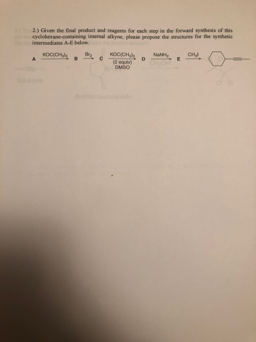 3) Tre 2.) Given the final product and reagents for each step in the forward synthesis of this
nd t cyclohexane-containing internal alkyne, please propose the structures for the synthetic
the cur intermediates A-E below. s
KOC(CH3)3
Br2
KOC(CH3)3
NaNH2
E
CH3I
(2 equiv)
DMSO
CHOH
but-2ayne
N-chlorosucclinimide
