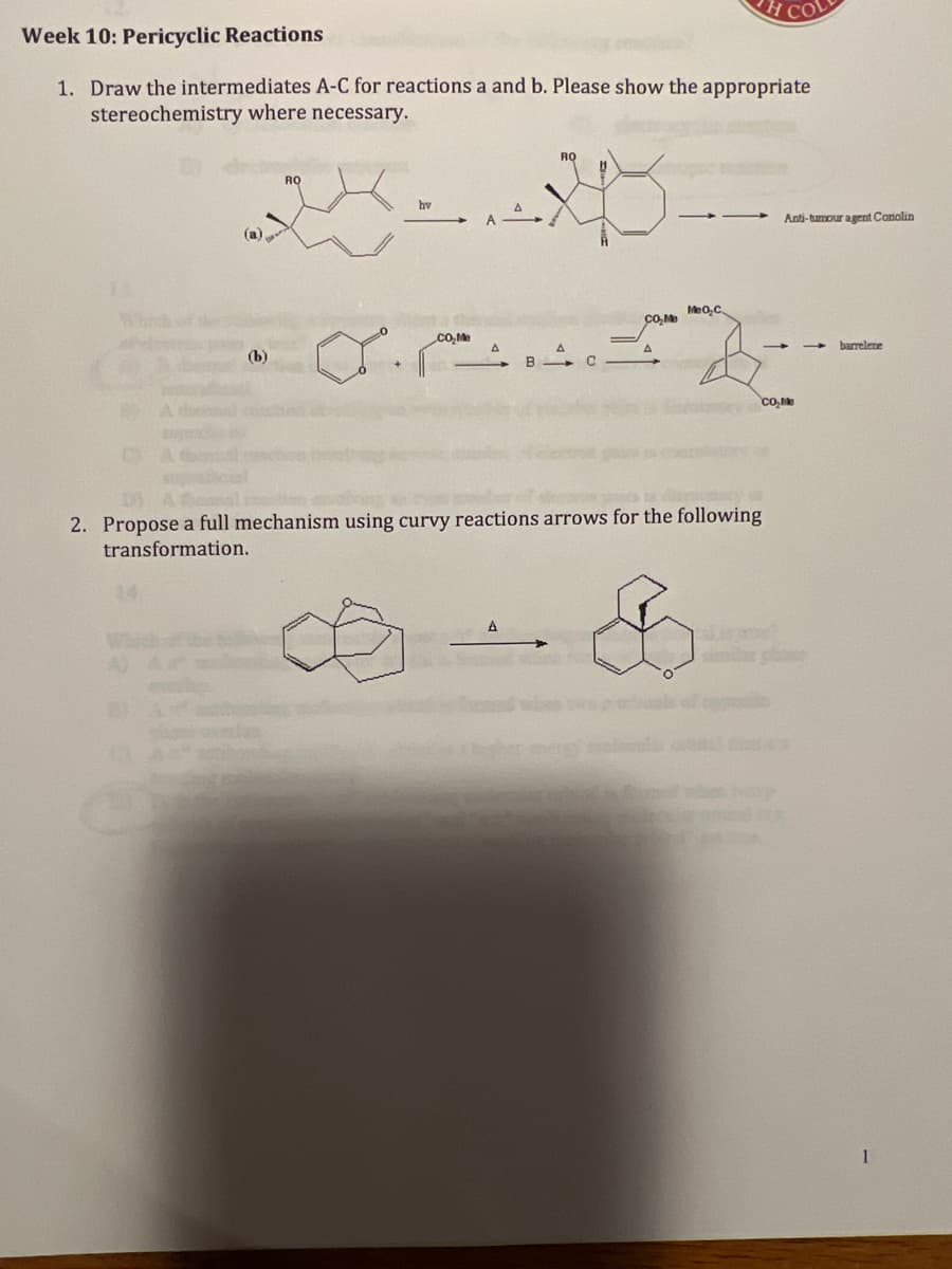 COL
Week 10: Pericyclic Reactions
1. Draw the intermediates A-C for reactions a and b. Please show the appropriate
stereochemistry where necessary.
RQ
RO
24
hv
CO₂Me
CO₂Me
A
(b)
B
с
CO₂Me
2. Propose a full mechanism using curvy reactions arrows for the following
transformation.
A
N
MeO₂C
Anti-tumour agent Carolin
barrelene
1