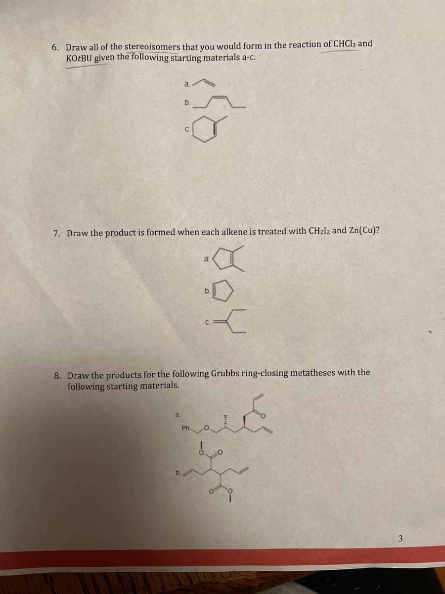 6. Draw all of the stereoisomers that you would form in the reaction of CHCl3 and
KOTBU given the following starting materials a-c.
b.
7. Draw the product is formed when each alkene is treated with CH212 and Zn(Cu)?
a.
-
8. Draw the products for the following Grubbs ring-closing metatheses with the
following starting materials.
3
а.
b.
كلمة
b.
C.
be