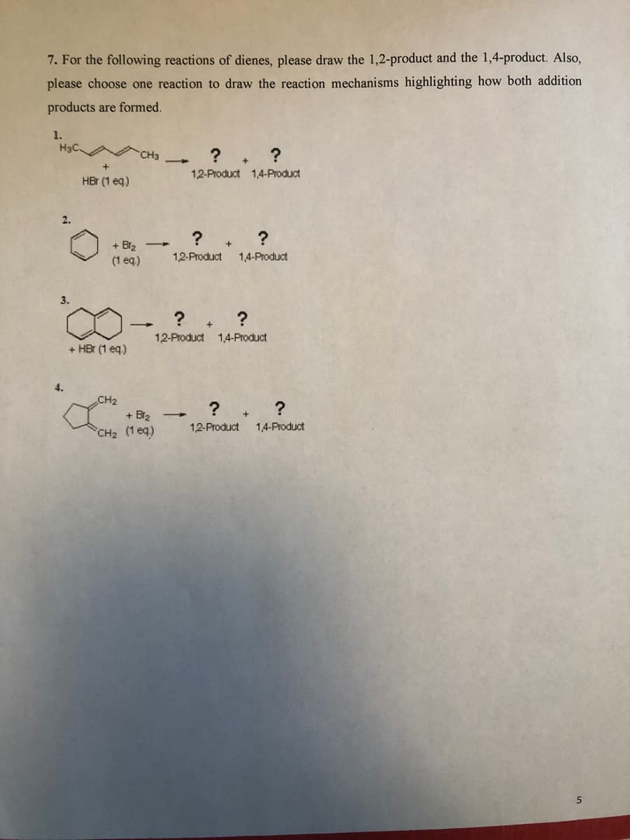 7. For the following reactions of dienes, please draw the 1,2-product and the 1,4-product. Also,
please choose one reaction to draw the reaction mechanisms highlighting how both addition
products are formed.
1.
H3C
CH3
1,2-Product 1,4-Product
HBr (1 eq)
2.
+ Br2
(1 eq)
1,2-Product
1,4-Product
3.
12-Product 1,4-Product
+ HBr (1 eq.)
4.
CH2
+ Br2
CH2 (1 eq)
12-Product
1,4-Product
