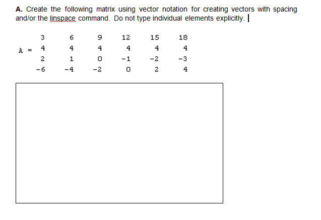 A. Create the following matrix using vector notation for creating vectors with spacing
and/or the linspace command. Do not type individual elements explicitly. |
3
9
12
15
18
4
4.
4
4.
4.
4
2
1
-1
-2
-3
-6
-4
-2
2
4
