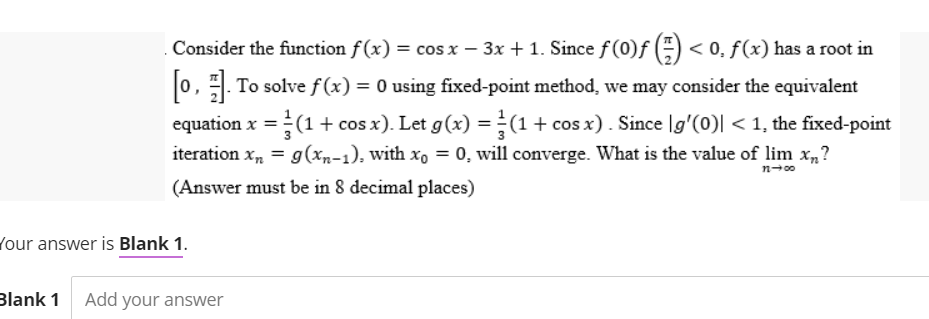 Consider the function f(x) = cos x − 3x + 1. Since ƒ (0)ƒ () < 0, f(x) has a root in
[0]. To solve f(x) = 0 using fixed-point method, we may consider the equivalent
equation x = (1 + cos x). Let g(x) = (1 + cos x). Since [g'(0)| < 1, the fixed-point
iteration x₂ = g(xn-1), with xo = 0, will converge. What is the value of lim x₁?
(Answer must be in 8 decimal places)
11-00
Your answer is Blank 1.
Blank 1 Add your answer