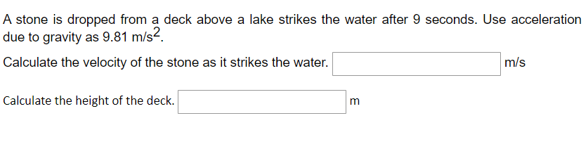 A stone is dropped from a deck above a lake strikes the water after 9 seconds. Use acceleration
due to gravity as 9.81 m/s².
Calculate the velocity of the stone as it strikes the water.
m/s
Calculate the height of the deck.
m