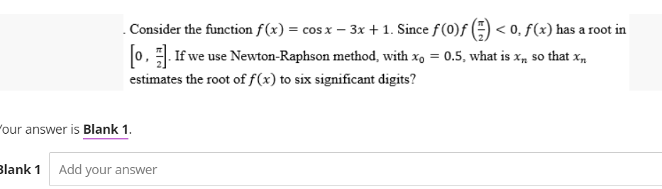 . Consider the function f(x) = cos x − 3x + 1. Since ƒ (0)ƒ () <0. f(x) has a root in
-
[0]. If we use Newton-Raphson method, with x = 0.5, what is x, so that x
estimates the root of f(x) to six significant digits?
Your answer is Blank 1.
Blank 1 Add your answer