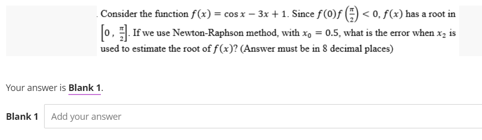 Consider the function f(x) = cos x - 3x + 1. Since ƒ (0)ƒ () <0, f(x) has a root in
[o,. If we use Newton-Raphson method, with x₁ = 0.5, what is the error when x₂ is
used to estimate the root of f(x)? (Answer must be in 8 decimal places)
Your answer is Blank 1.
Blank 1 Add your answer