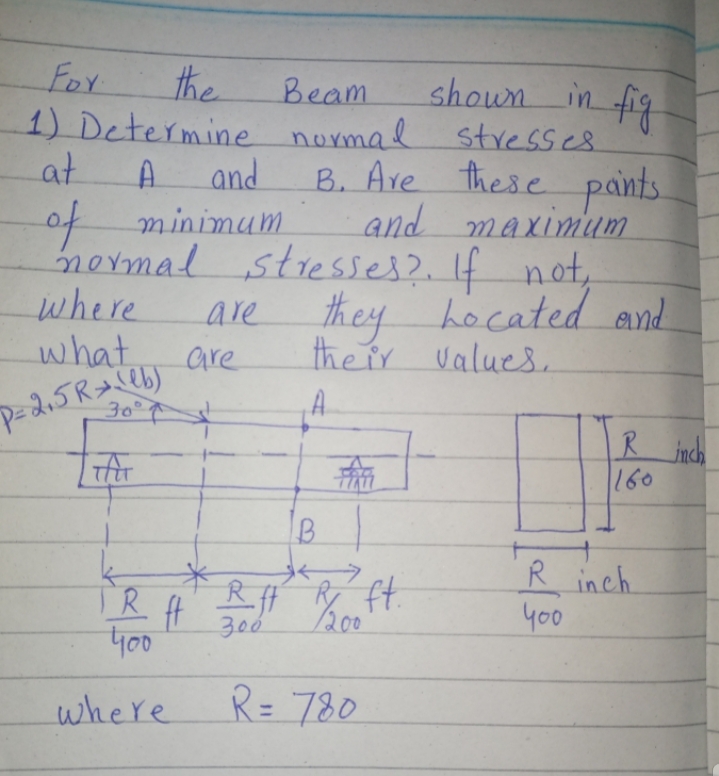 For
the
in fig
shown
1) Determine normal stresses.
B. Are these pants.
and maximum
mermal stresses?. If not,
they hocated and
the ir values,
Beam
at
A.
and
of minimum
where
what.
are
30°¢
R inch
160
TR
400
R inch
y00
30
200
where
R= 780

