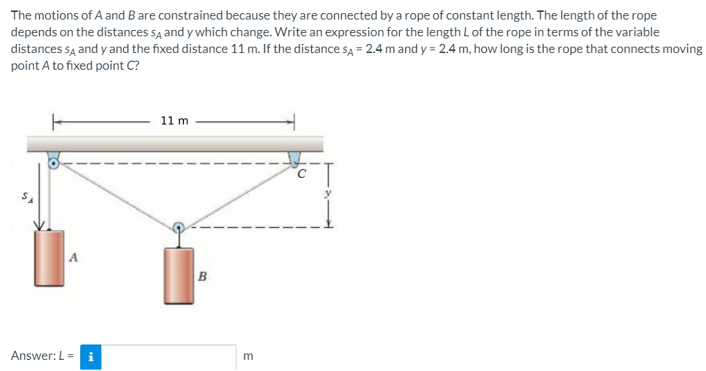 The motions of A and B are constrained because they are connected by a rope of constant length. The length of the rope
depends on the distances sĄ andy which change. Write an expression for the length L of the rope in terms of the variable
distances sĄ and y and the fixed distance 11 m. If the distance sA = 2.4 m and y = 2.4 m, how long is the rope that connects moving
point A to fixed point C?
11 m
Answer:L =
i
