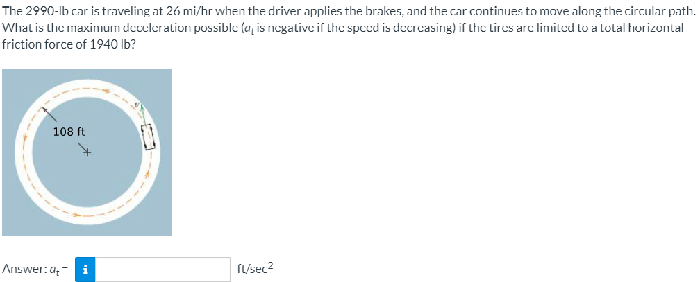 The 2990-lb car is traveling at 26 mi/hr when the driver applies the brakes, and the car continues to move along the circular path.
What is the maximum deceleration possible (a, is negative if the speed is decreasing) if the tires are limited to a total horizontal
friction force of 1940 lb?
108 ft
Answer: a = i
ft/sec2
