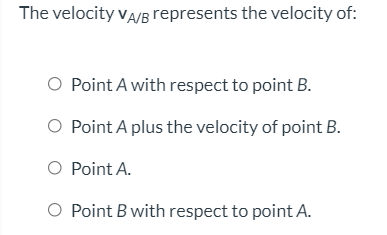The velocity vA/B represents the velocity of:
O Point A with respect to point B.
O Point A plus the velocity of point B.
O Point A.
O Point B with respect to point A.
