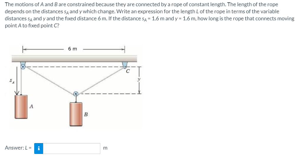 The motions of A and B are constrained because they are connected by a rope of constant length. The length of the rope
depends on the distances sĄ and y which change. Write an expression for the length Lof the rope in terms of the variable
distances są and y and the fixed distance 6 m. If the distance sa = 1.6 m and y = 1.6 m, how long is the rope that connects moving
point A to fixed point C?
6 m
B
Answer: L = i
m

