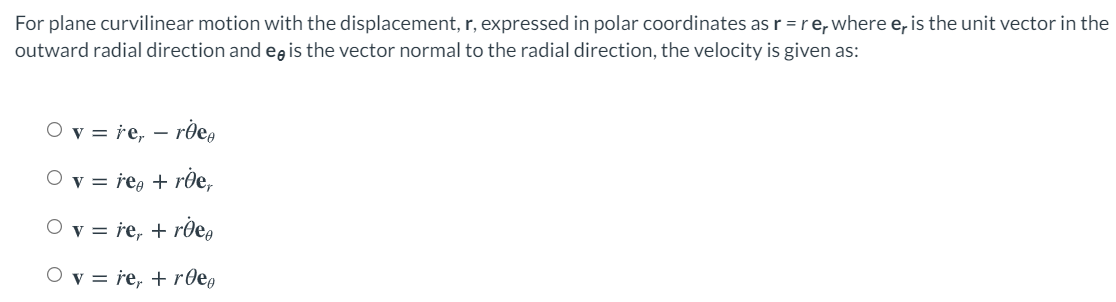 For plane curvilinear motion with the displacement, r, expressed in polar coordinates as r =re, where e, is the unit vector in the
outward radial direction and egis the vector normal to the radial direction, the velocity is given as:
O v = re, –
- rde,
O v = reg + rle,
O v = re, + rðe,
O v = re, + r0eo
