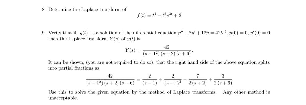 8. Determine the Laplace transform of
f(t) = tª – t²e3t + 2
9. Verify that if y(t) is a solution of the differential equation y" + 8y' + 12y = 42te*, y(0) = 0, y'(0) = 0
then the Laplace transform Y(s) of y(t) is
42
Y (s) =
(s – 12) (s + 2) (s + 6)
It can be shown, (you are not required to do so), that the right hand side of the above equation splits
into partial fractions as
42
2
7
+
(s – 12) (s + 2) (s + 6)
(s -
1)
(8 – 1)*
2 (s + 2)
2 (s + 6)
Use this to solve the given equation by the method of Laplace transforms.
unacceptable.
Any other method is
